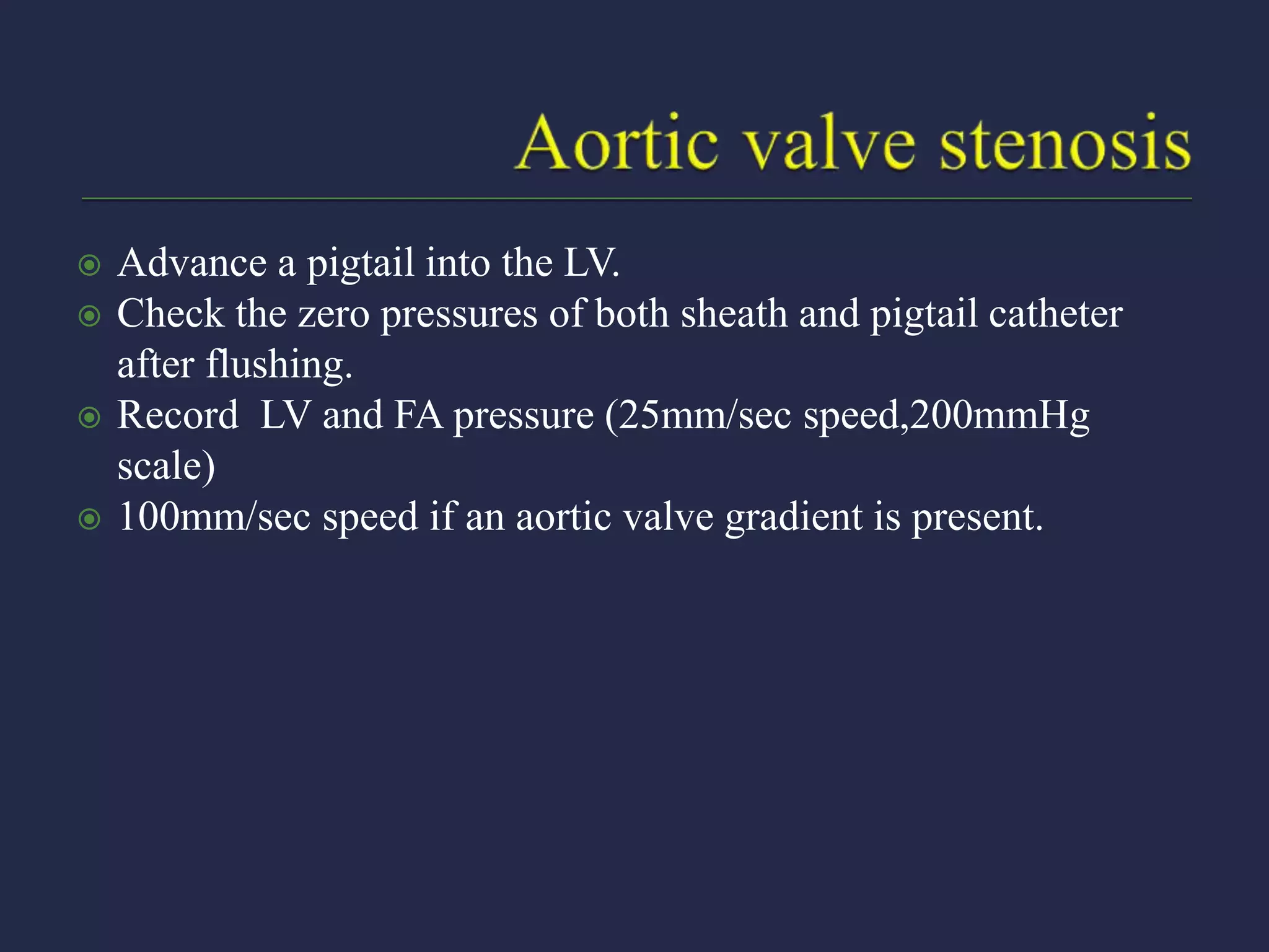 Advance a pigtail into the LV.
 Check the zero pressures of both sheath and pigtail catheter
after flushing.
 Record LV and FA pressure (25mm/sec speed,200mmHg
scale)
 100mm/sec speed if an aortic valve gradient is present.
 
