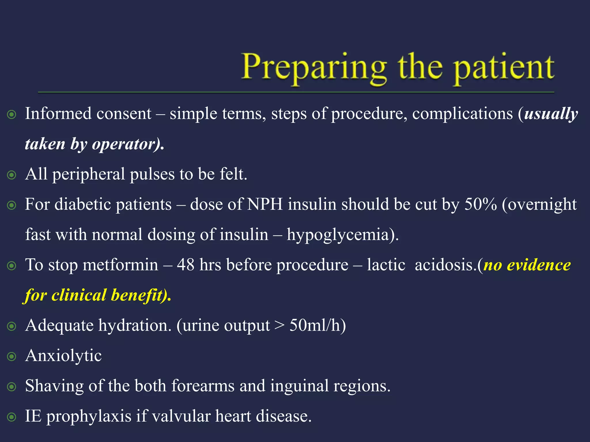  Informed consent – simple terms, steps of procedure, complications (usually
taken by operator).
 All peripheral pulses to be felt.
 For diabetic patients – dose of NPH insulin should be cut by 50% (overnight
fast with normal dosing of insulin – hypoglycemia).
 To stop metformin – 48 hrs before procedure – lactic acidosis.(no evidence
for clinical benefit).
 Adequate hydration. (urine output > 50ml/h)
 Anxiolytic
 Shaving of the both forearms and inguinal regions.
 IE prophylaxis if valvular heart disease.
 