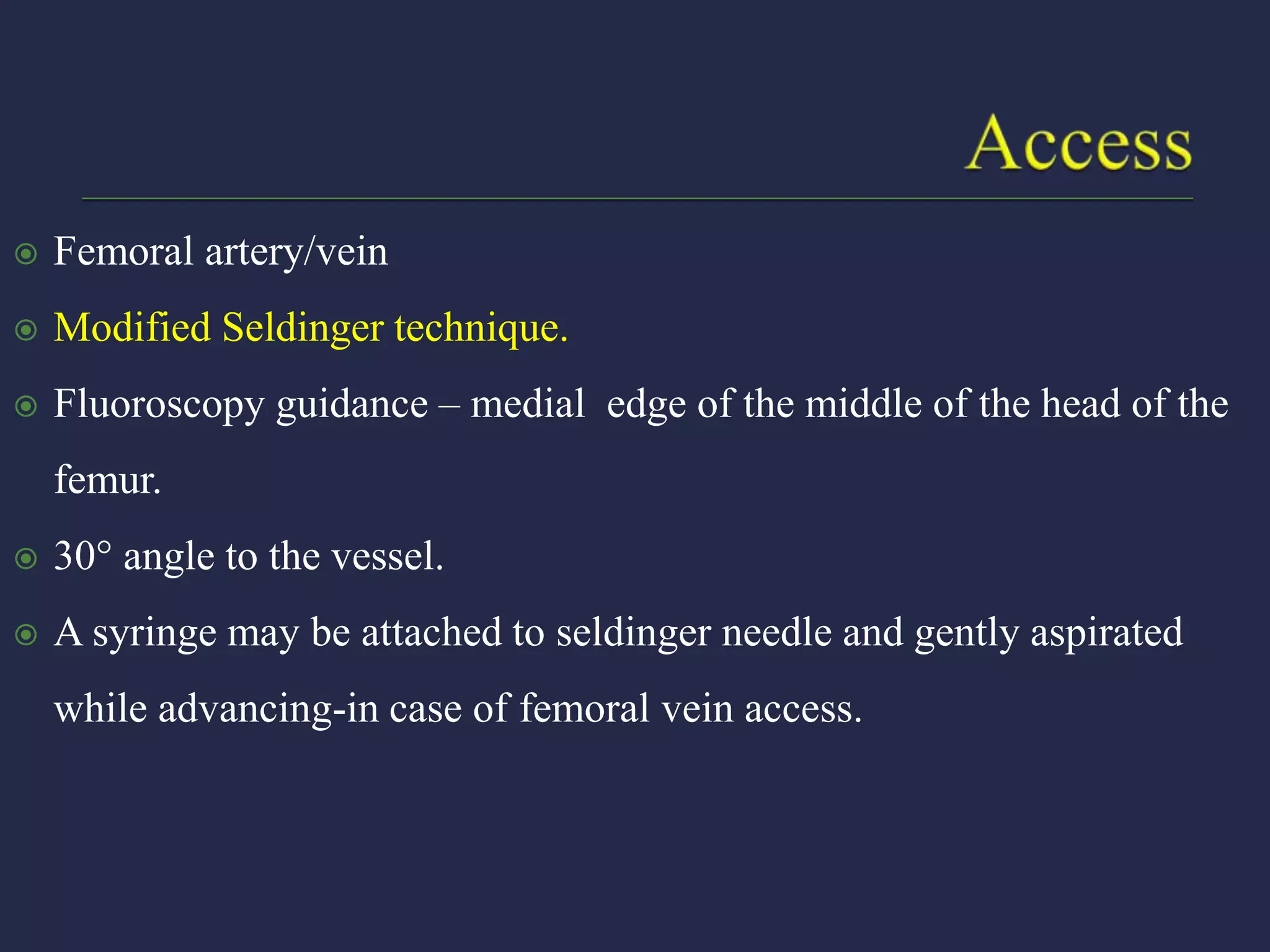  Femoral artery/vein
 Modified Seldinger technique.
 Fluoroscopy guidance – medial edge of the middle of the head of the
femur.
 30 angle to the vessel.
 A syringe may be attached to seldinger needle and gently aspirated
while advancing-in case of femoral vein access.
 