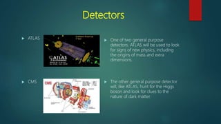 Detectors
 ATLAS
 CMS
 One of two general purpose
detectors. ATLAS will be used to look
for signs of new physics, including
the origins of mass and extra
dimensions.
 The other general purpose detector
will, like ATLAS, hunt for the Higgs
boson and look for clues to the
nature of dark matter.
 