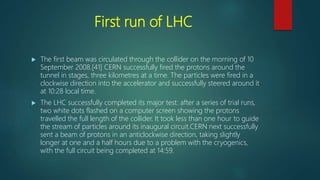 First run of LHC
 The first beam was circulated through the collider on the morning of 10
September 2008.[41] CERN successfully fired the protons around the
tunnel in stages, three kilometres at a time. The particles were fired in a
clockwise direction into the accelerator and successfully steered around it
at 10:28 local time.
 The LHC successfully completed its major test: after a series of trial runs,
two white dots flashed on a computer screen showing the protons
travelled the full length of the collider. It took less than one hour to guide
the stream of particles around its inaugural circuit.CERN next successfully
sent a beam of protons in an anticlockwise direction, taking slightly
longer at one and a half hours due to a problem with the cryogenics,
with the full circuit being completed at 14:59.
 