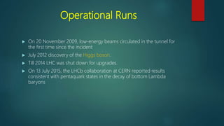 Operational Runs
 On 20 November 2009, low-energy beams circulated in the tunnel for
the first time since the incident
 July 2012 discovery of the Higgs boson.
 Till 2014 LHC was shut down for upgrades.
 On 13 July 2015, the LHCb collaboration at CERN reported results
consistent with pentaquark states in the decay of bottom Lambda
baryons
 