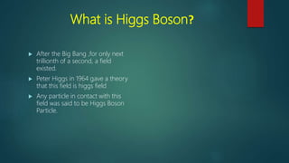 What is Higgs Boson?
 After the Big Bang ,for only next
trillionth of a second, a field
existed.
 Peter Higgs in 1964 gave a theory
that this field is higgs field
 Any particle in contact with this
field was said to be Higgs Boson
Particle.
 