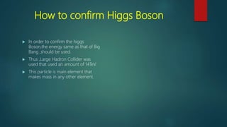 How to confirm Higgs Boson
 In order to confirm the higgs
Boson,the energy same as that of Big
Bang ,should be used.
 Thus ,Large Hadron Collider was
used that used an amount of 14TeV.
 This particle is main element that
makes mass in any other element.
 