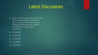 Latest Discoveries
 Each of the five particles were found
to be excited states of Omega-c-
zero, a particle with three quarks.
These particle states are named,
according to the standard
convention,
 Ωc(3000)0
 Ωc(3050)0
 Ωc(3066)0
 Ωc(3090)0
 Ωc(3119)0
 