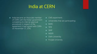 India at CERN
 India became an Associate member
of CERN with the Indian government
completing its internal approval
procedures in respect of the
agreement it had signed with CERN
on November 21, 2016.
 CMS experiment:
 Universities that are participating:
 BARC
 TIFR
 SINP
 NISER
 Delhi University
 Punjab University
 