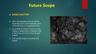Future Scope
 DARK MATTER
 After the big bang, niverse started
expanding and is still expanding but
not in the way it is supposed to be.
 According to a theory there is some
matter in space that is interactin with
it which we can’t see known as dark
matter.
 LHC will also help in resolving this
matter.
 