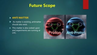 Future Scope
 ANTI MATTER
 As matter is existing ,antimatter
should also exist.
 This matter is also ooked upon
and experiments are running at
LHC.
 