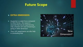Future Scope
 EXTRA DIMENSION
 As,gravity is a weak force compared
to other forces , the reason is
assumed that we are experiencing
only a fraction of it and remaining is
going in other dimension
 Thus, LHC experiments can also help
in concluding that.
 