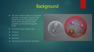 Background
 The term hadron refers to composite
particles composed of quarks held
together by the strong force (as
atoms and molecules are held
together by the electromagnetic
force).
 The best-known hadrons are :
 baryons
 protons
 Neutrons
 mesons such as the pion and kaon.
 