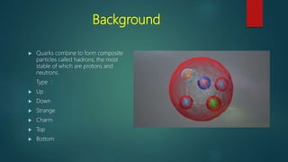 Background
 Quarks combine to form composite
particles called hadrons, the most
stable of which are protons and
neutrons.
Type :
 Up
 Down
 Strange
 Charm
 Top
 Bottom
 