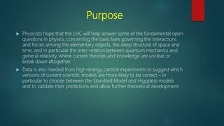 Purpose
 Physicists hope that the LHC will help answer some of the fundamental open
questions in physics, concerning the basic laws governing the interactions
and forces among the elementary objects, the deep structure of space and
time, and in particular the inter-relation between quantum mechanics and
general relativity, where current theories and knowledge are unclear or
break down altogether.
 Data is also needed from high-energy particle experiments to suggest which
versions of current scientific models are more likely to be correct – in
particular to choose between the Standard Model and Higgsless models
and to validate their predictions and allow further theoretical development.
 