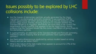 Issues possibly to be explored by LHC
collisions include:
 Are the masses of elementary particles actually generated by the Higgs
mechanism via electroweak symmetry breaking? It was expected that the
collider experiments will either demonstrate or rule out the existence of the
elusive Higgs boson, thereby allowing physicists to consider whether the
Standard Model or its Higgsless alternatives are more likely to be correct.The
experiments found a particle that appears to be the Higgs boson, strong
evidence that the Standard Model has the correct mechanism of giving mass to
the elementary particles.
 Is supersymmetry, an extension of the Standard Model and Poincaré symmetry,
realized in nature, implying that all known particles have supersymmetric
partners?
 Are there extra dimensions,as predicted by various models based on string
theory, and can we detect them?
 What is the nature of the dark matter that appears to account for 27% of the
mass-energy of the universe?
 