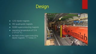 Design
 1,232 dipole magnets
 392 quadrupole magnets
 10,000 superconducting magnets
 operating temperature of 1.9 K
(−271.25 °C)
 the field of the superconducting
dipole magnets : 7.7 teslas (T)
 