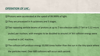  Protons were accelerated at the speed of 99.999% of light.
 They are processed in 4 cyclotrons and 5 stages.
 Two opposing particle beams of protons at up to 7 tera electron volts (7 TeV or 1.12 micro
joules) per nucleon, with energies to be doubled to around 14 TeV collision energy were
smashed in LHC machine.
 The collision will produce energy 10,000 times hotter than the sun in the tiny space where
the particles meet. Over 600 collisions will occur each second.
OPERATION OF LHC :
 