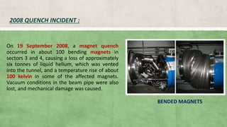 2008 QUENCH INCIDENT :
On 19 September 2008, a magnet quench
occurred in about 100 bending magnets in
sectors 3 and 4, causing a loss of approximately
six tonnes of liquid helium, which was vented
into the tunnel, and a temperature rise of about
100 kelvin in some of the affected magnets.
Vacuum conditions in the beam pipe were also
lost, and mechanical damage was caused.
BENDED MAGNETS
 