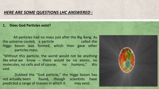HERE ARE SOME QUESTIONS LHC ANSWERED :
1. Does God Particles exist?
All particles had no mass just after the Big Bang. As
the universe cooled, a particle called the
Higgs boson was formed, which then gave other
particles mass.
"Without this particle, the world would not be anything
like what we know -- there would be no atoms, no
molecules, no cells and of course, no humans," Wu
said.
Dubbed the "God particle," the Higgs boson has
not actually been found, though scientists have
predicted a range of masses in which it may exist.
 