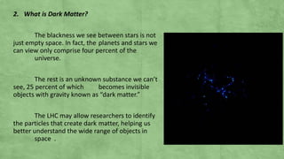 2. What is Dark Matter?
The blackness we see between stars is not
just empty space. In fact, the planets and stars we
can view only comprise four percent of the
universe.
The rest is an unknown substance we can’t
see, 25 percent of which becomes invisible
objects with gravity known as “dark matter.”
The LHC may allow researchers to identify
the particles that create dark matter, helping us
better understand the wide range of objects in
space .
 