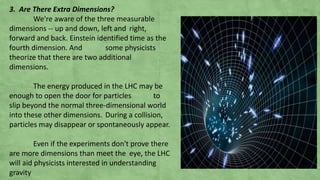 3. Are There Extra Dimensions?
We're aware of the three measurable
dimensions -- up and down, left and right,
forward and back. Einstein identified time as the
fourth dimension. And some physicists
theorize that there are two additional
dimensions.
The energy produced in the LHC may be
enough to open the door for particles to
slip beyond the normal three-dimensional world
into these other dimensions. During a collision,
particles may disappear or spontaneously appear.
Even if the experiments don't prove there
are more dimensions than meet the eye, the LHC
will aid physicists interested in understanding
gravity
 