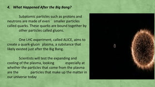 4. What Happened After the Big Bang?
Subatomic particles such as protons and
neutrons are made of even smaller particles
called quarks. These quarks are bound together by
other particles called gluons.
One LHC experiment, called ALICE, aims to
create a quark-gluon plasma, a substance that
likely existed just after the Big Bang.
Scientists will test the expanding and
cooling of the plasma, looking especially at
whether the particles that come from the plasma
are the particles that make up the matter in
our universe today
 