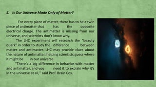 5. Is Our Universe Made Only of Matter?
For every piece of matter, there has to be a twin
piece of antimatter that has the opposite
electrical charge. The antimatter is missing from our
universe, and scientists don’t know why.
The LHC experiment will research the "beauty
quark" in order to study the difference between
matter and antimatter. LHC may provide clues about
the nature of antimatter, helping scientists guess where
it might be in our universe.
"There's a big difference in behavior with matter
and antimatter, and you need it to explain why it's
in the universe at all," said Prof. Brain Cox.
 