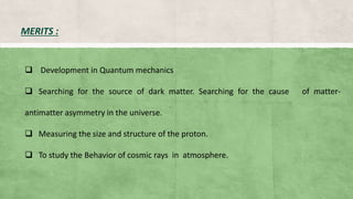 MERITS :
 Development in Quantum mechanics
 Searching for the source of dark matter. Searching for the cause of matter-
antimatter asymmetry in the universe.
 Measuring the size and structure of the proton.
 To study the Behavior of cosmic rays in atmosphere.
 