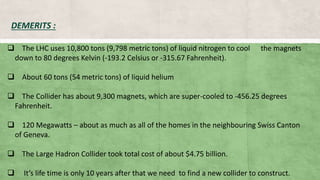  The LHC uses 10,800 tons (9,798 metric tons) of liquid nitrogen to cool the magnets
down to 80 degrees Kelvin (-193.2 Celsius or -315.67 Fahrenheit).
 About 60 tons (54 metric tons) of liquid helium
 The Collider has about 9,300 magnets, which are super-cooled to -456.25 degrees
Fahrenheit.
 120 Megawatts – about as much as all of the homes in the neighbouring Swiss Canton
of Geneva.
 The Large Hadron Collider took total cost of about $4.75 billion.
 It’s life time is only 10 years after that we need to find a new collider to construct.
DEMERITS :
 