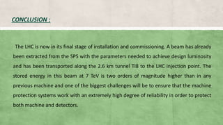 CONCLUSION :
The LHC is now in its final stage of installation and commissioning. A beam has already
been extracted from the SPS with the parameters needed to achieve design luminosity
and has been transported along the 2.6 km tunnel TI8 to the LHC injection point. The
stored energy in this beam at 7 TeV is two orders of magnitude higher than in any
previous machine and one of the biggest challenges will be to ensure that the machine
protection systems work with an extremely high degree of reliability in order to protect
both machine and detectors.
 