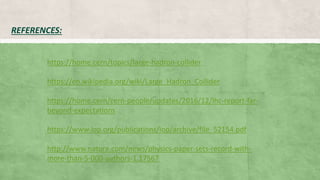 REFERENCES:
https://home.cern/topics/large-hadron-collider
https://en.wikipedia.org/wiki/Large_Hadron_Collider
https://home.cern/cern-people/updates/2016/12/lhc-report-far-
beyond-expectations
https://www.iop.org/publications/iop/archive/file_52154.pdf
http://www.nature.com/news/physics-paper-sets-record-with-
more-than-5-000-authors-1.17567
 