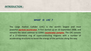 INTRODUCTION :
WHAT IS LHC ?
The Large Hadron Collider (LHC) is the world’s largest and most
powerful particle accelerator. It first started up on 10 September 2008, and
remains the latest addition to CERN’s accelerator complex. The LHC consists
of a 27-kilometre ring of superconducting magnets with a number of
accelerating structures to boost the energy of the particles along the way.
 