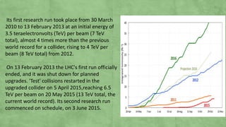 Its first research run took place from 30 March
2010 to 13 February 2013 at an initial energy of
3.5 teraelectronvolts (TeV) per beam (7 TeV
total), almost 4 times more than the previous
world record for a collider, rising to 4 TeV per
beam (8 TeV total) from 2012.
On 13 February 2013 the LHC's first run officially
ended, and it was shut down for planned
upgrades. 'Test' collisions restarted in the
upgraded collider on 5 April 2015,reaching 6.5
TeV per beam on 20 May 2015 (13 TeV total, the
current world record). Its second research run
commenced on schedule, on 3 June 2015.
 