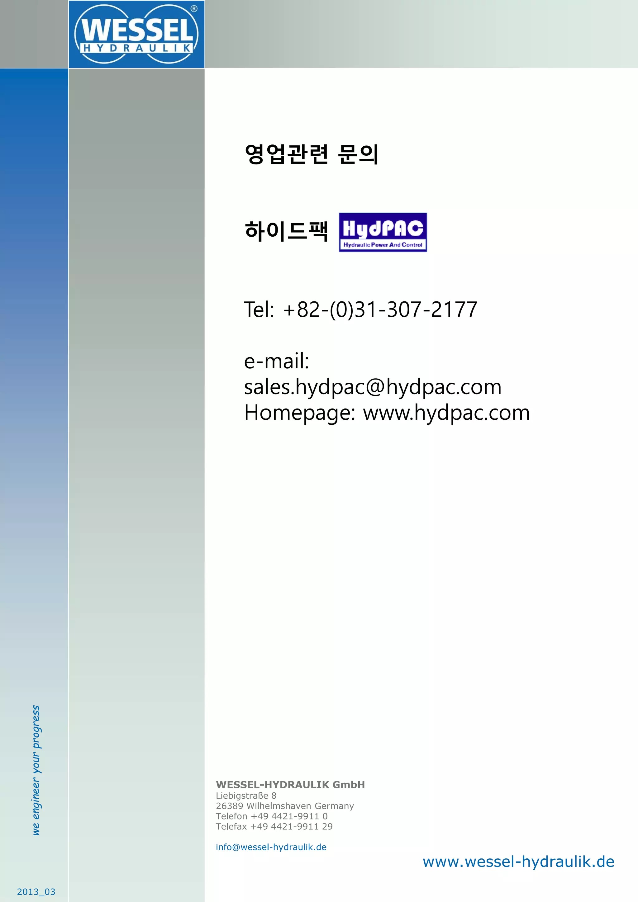 weengineeryourprogress
2013_03
WESSEL-HYDRAULIK GmbH
Liebigstraße 8
26389 Wilhelmshaven Germany
Telefon +49 4421-9911 0
Telefax +49 4421-9911 29
info@wessel-hydraulik.de
www.wessel-hydraulik.de
영업관련 문의
하이드팩
Tel: +82-(0)31-307-2177
e-mail:
sales.hydpac@hydpac.com
Homepage: www.hydpac.com
 
