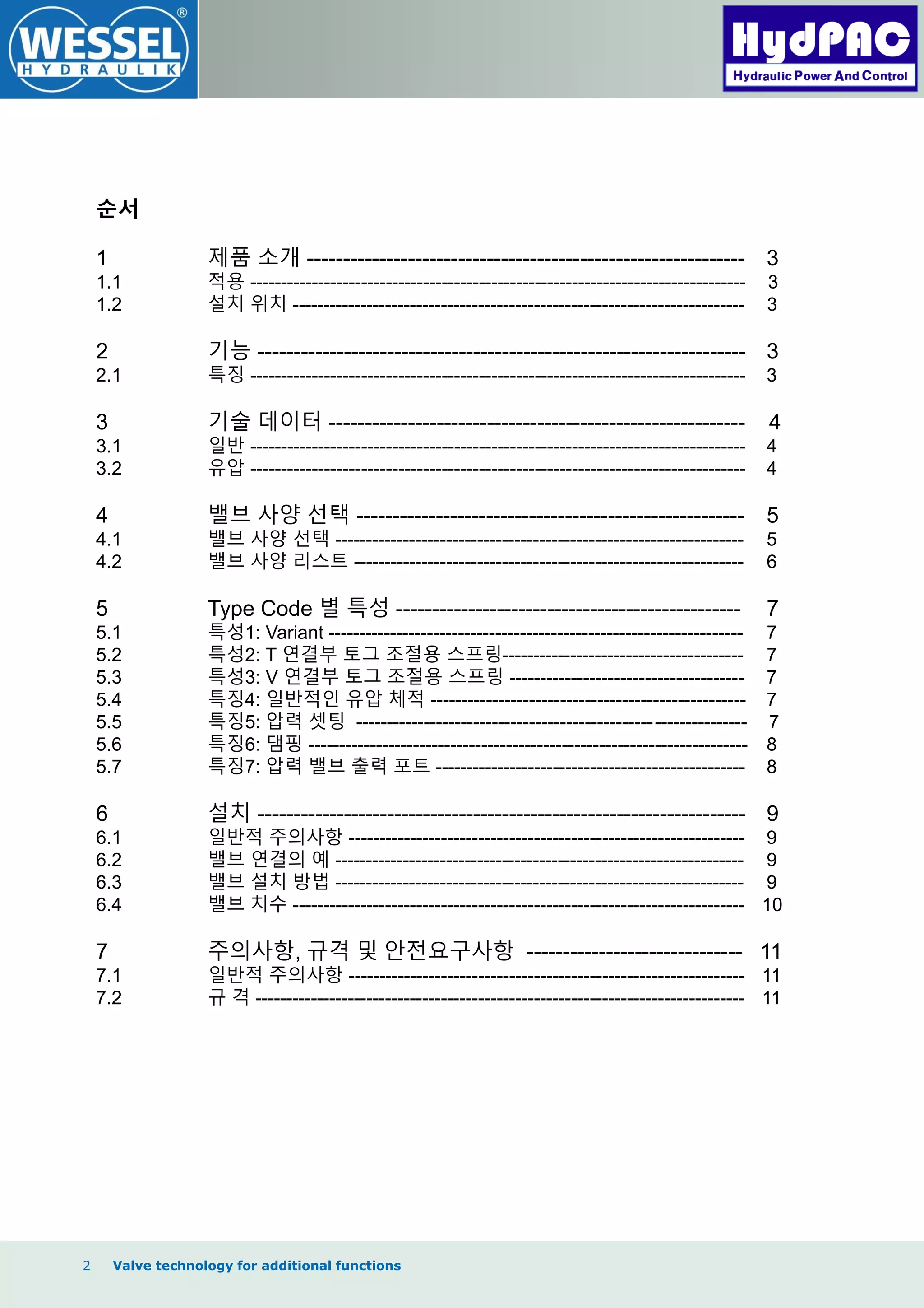 2 Valve technology for additional functions
순서
1 제품 소개 ------------------------------------------------------------- 3
1.1 적용 -------------------------------------------------------------------------------- 3
1.2 설치 위치 ------------------------------------------------------------------------- 3
2 기능 -------------------------------------------------------------------- 3
2.1 특징 -------------------------------------------------------------------------------- 3
3 기술 데이터 ---------------------------------------------------------- 4
3.1 일반 -------------------------------------------------------------------------------- 4
3.2 유압 -------------------------------------------------------------------------------- 4
4 밸브 사양 선택 ------------------------------------------------------ 5
4.1 밸브 사양 선택 ------------------------------------------------------------------ 5
4.2 밸브 사양 리스트 --------------------------------------------------------------- 6
5 Type Code 별 특성 ------------------------------------------------ 7
5.1 특성1: Variant ------------------------------------------------------------------- 7
5.2 특성2: T 연결부 토그 조절용 스프링--------------------------------------- 7
5.3 특성3: V 연결부 토그 조절용 스프링 -------------------------------------- 7
5.4 특징4: 일반적인 유압 체적 --------------------------------------------------- 7
5.5 특징5: 압력 셋팅 --------------------------------------------------------------- 7
5.6 특징6: 댐핑 ----------------------------------------------------------------------- 8
5.7 특징7: 압력 밸브 출력 포트 -------------------------------------------------- 8
6 설치 -------------------------------------------------------------------- 9
6.1 일반적 주의사항 ---------------------------------------------------------------- 9
6.2 밸브 연결의 예 ------------------------------------------------------------------ 9
6.3 밸브 설치 방법 ------------------------------------------------------------------ 9
6.4 밸브 치수 ------------------------------------------------------------------------- 10
7 주의사항, 규격 및 안전요구사항 ------------------------------ 11
7.1 일반적 주의사항 ---------------------------------------------------------------- 11
7.2 규 격 ------------------------------------------------------------------------------- 11
 