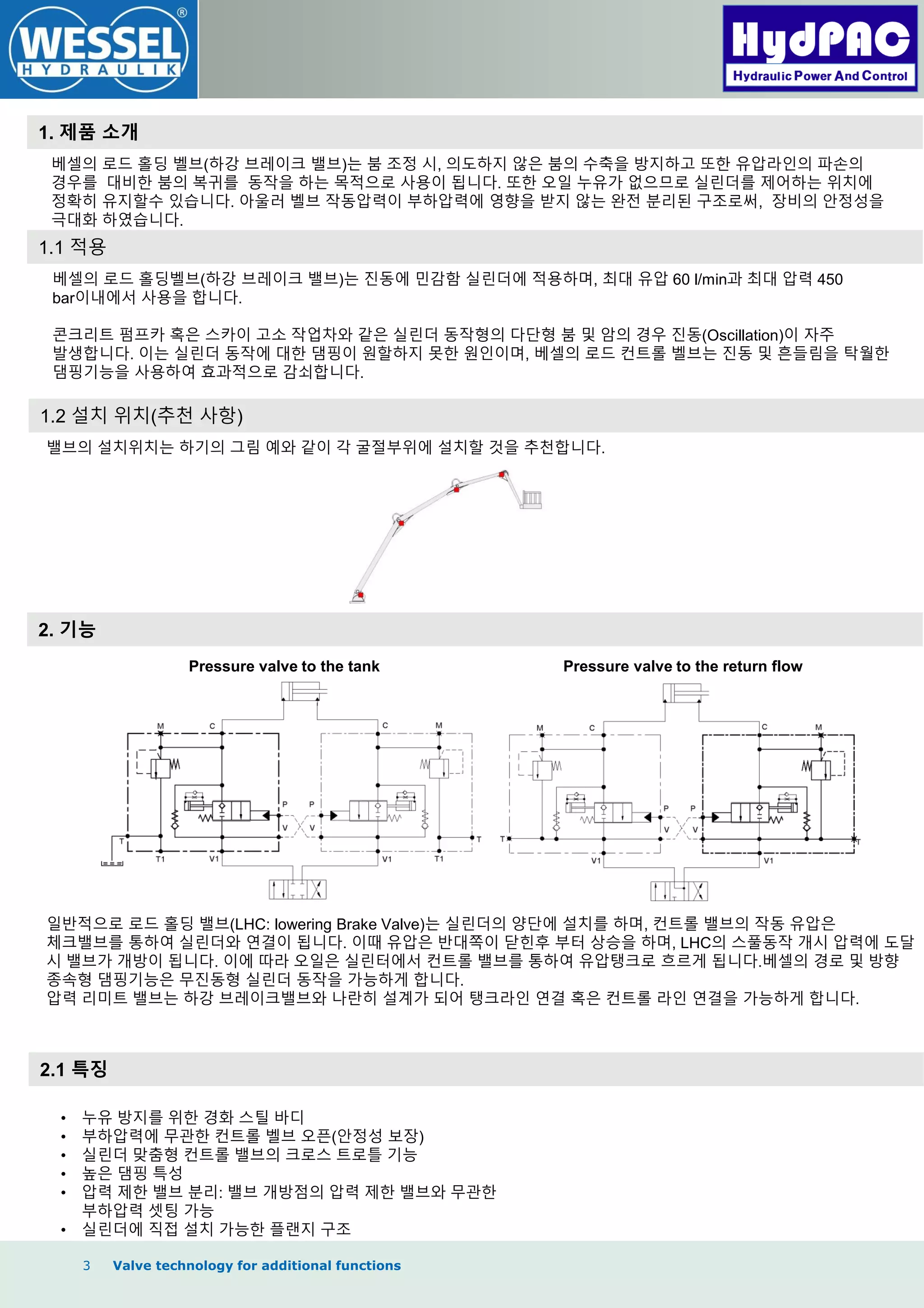 3 Valve technology for additional functions
1. 제품 소개
2. 기능
2.1 특징
베셀의 로드 홀딩 벨브(하강 브레이크 밸브)는 붐 조정 시, 의도하지 않은 붐의 수축을 방지하고 또한 유압라인의 파손의
경우를 대비한 붐의 복귀를 동작을 하는 목적으로 사용이 됩니다. 또한 오일 누유가 없으므로 실린더를 제어하는 위치에
정확히 유지할수 있습니다. 아울러 벨브 작동압력이 부하압력에 영향을 받지 않는 완전 분리된 구조로써, 장비의 안정성을
극대화 하였습니다.
1.1 적용
베셀의 로드 홀딩벨브(하강 브레이크 밸브)는 짂동에 민감함 실린더에 적용하며, 최대 유압 60 l/min과 최대 압력 450
bar이내에서 사용을 합니다.
콘크리트 펌프카 혹은 스카이 고소 작업차와 같은 실린더 동작형의 다단형 붐 및 암의 경우 짂동(Oscillation)이 자주
발생합니다. 이는 실린더 동작에 대한 댐핑이 원할하지 못한 원인이며, 베셀의 로드 컨트롤 벨브는 짂동 및 흔들림을 탁월한
댐핑기능을 사용하여 효과적으로 감쇠합니다.
1.2 설치 위치(추천 사항)
밸브의 설치위치는 하기의 그림 예와 같이 각 굴절부위에 설치할 것을 추천합니다.
Pressure valve to the tank Pressure valve to the return flow
일반적으로 로드 홀딩 밸브(LHC: lowering Brake Valve)는 실린더의 양단에 설치를 하며, 컨트롤 밸브의 작동 유압은
체크밸브를 통하여 실린더와 연결이 됩니다. 이때 유압은 반대쪽이 닫힌후 부터 상승을 하며, LHC의 스풀동작 개시 압력에 도달
시 밸브가 개방이 됩니다. 이에 따라 오일은 실린터에서 컨트롤 밸브를 통하여 유압탱크로 흐르게 됩니다.베셀의 경로 및 방향
종속형 댐핑기능은 무짂동형 실린더 동작을 가능하게 합니다.
압력 리미트 밸브는 하강 브레이크밸브와 나란히 설계가 되어 탱크라인 연결 혹은 컨트롤 라인 연결을 가능하게 합니다.
• 누유 방지를 위한 경화 스틸 바디
• 부하압력에 무관한 컨트롤 벨브 오픈(안정성 보장)
• 실린더 맞춤형 컨트롤 밸브의 크로스 트로틀 기능
• 높은 댐핑 특성
• 압력 제한 밸브 분리: 밸브 개방점의 압력 제한 밸브와 무관한
부하압력 셋팅 가능
• 실린더에 직접 설치 가능한 플랜지 구조
 