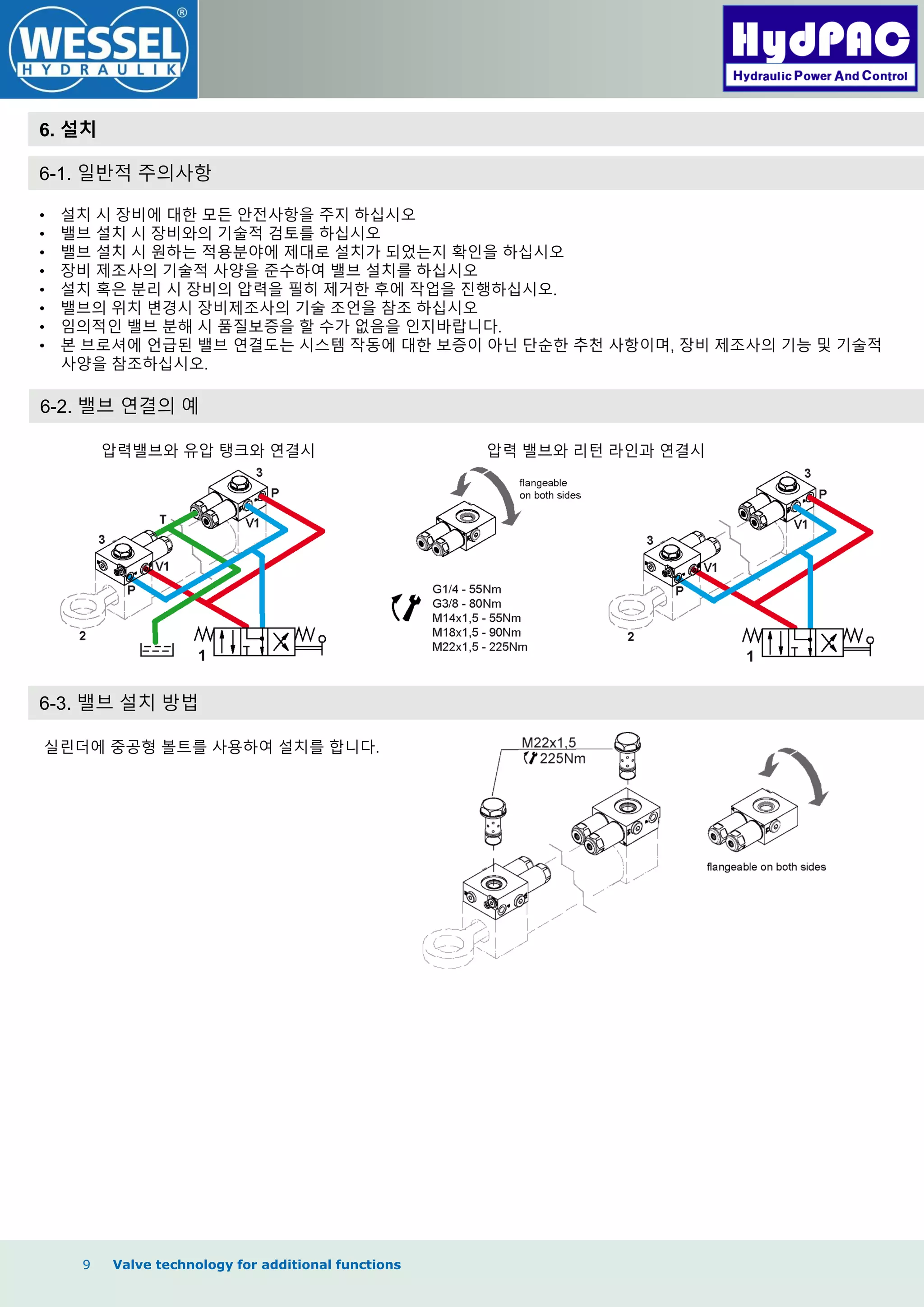 9 Valve technology for additional functions
6. 설치
6-1. 일반적 주의사항
• 설치 시 장비에 대한 모든 안전사항을 주지 하십시오
• 밸브 설치 시 장비와의 기술적 검토를 하십시오
• 밸브 설치 시 원하는 적용분야에 제대로 설치가 되었는지 확인을 하십시오
• 장비 제조사의 기술적 사양을 준수하여 밸브 설치를 하십시오
• 설치 혹은 분리 시 장비의 압력을 필히 제거한 후에 작업을 짂행하십시오.
• 밸브의 위치 변경시 장비제조사의 기술 조언을 참조 하십시오
• 임의적인 밸브 분해 시 품질보증을 할 수가 없음을 인지바랍니다.
• 본 브로셔에 언급된 밸브 연결도는 시스템 작동에 대한 보증이 아닌 단순한 추천 사항이며, 장비 제조사의 기능 및 기술적
사양을 참조하십시오.
6-2. 밸브 연결의 예
압력밸브와 유압 탱크와 연결시 압력 밸브와 리턴 라인과 연결시
6-3. 밸브 설치 방법
실린더에 중공형 볼트를 사용하여 설치를 합니다.
 