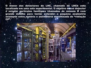 O menor dos detectores do LHC, chamado de LHCb está
localizado em uma sala experimental. O objetivo desse detector
é estudar partículas familiares chamadas de mésons B com
grande detalhe para tentar entender a pequena assimetria
existente entre matéria e antimatéria denominada de “violação
CP”.
 