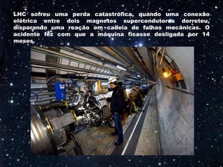 LHC sofreu uma perda catastrófica, quando uma conexão
elétrica entre dois magnetos supercondutores derreteu,
disparando uma reação em cadeia de falhas mecânicas. O
acidente fez com que a máquina ficasse desligada por 14
meses.
 