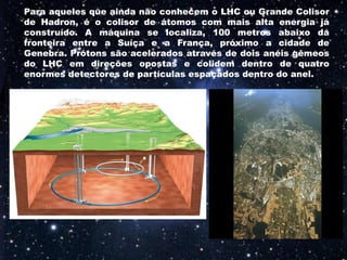 Para aqueles que ainda não conhecem o LHC ou Grande Colisor
de Hadron, é o colisor de átomos com mais alta energia já
construído. A máquina se localiza, 100 metros abaixo da
fronteira entre a Suíça e a França, próximo a cidade de
Genebra. Prótons são acelerados através de dois anéis gêmeos
do LHC em direções opostas e colidem dentro de quatro
enormes detectores de partículas espaçados dentro do anel.
 