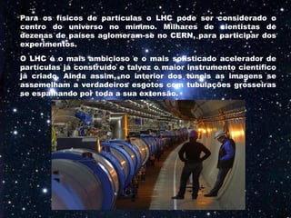 Para os físicos de partículas o LHC pode ser considerado o
centro do universo no mínimo. Milhares de cientistas de
dezenas de países aglomeram-se no CERN, para participar dos
experimentos.
O LHC é o mais ambicioso e o mais sofisticado acelerador de
partículas já construído e talvez o maior instrumento científico
já criado. Ainda assim, no interior dos túneis as imagens se
assemelham a verdadeiros esgotos com tubulações grosseiras
se espalhando por toda a sua extensão.
 