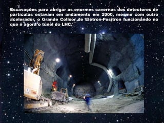 Escavações para abrigar as enormes cavernas dos detectores de
partículas estavam em andamento em 2000, mesmo com outro
acelerador, o Grande Colisor de Elétron-Posítron funcionando no
que é agora o túnel do LHC.
 