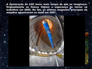 A construção do LHC levou mais tempo do que se imaginava.
Originalmente os físicos tinham a esperança de iniciar os
trabalhos em 2005. No fim, os últimos magnetos principais da
máquina só entraram no túnel em 2007.
 