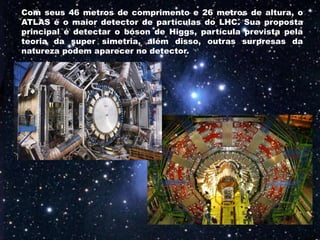 Com seus 46 metros de comprimento e 26 metros de altura, o
ATLAS é o maior detector de partículas do LHC. Sua proposta
principal é detectar o bóson de Higgs, partícula prevista pela
teoria da super simetria, além disso, outras surpresas da
natureza podem aparecer no detector.
 