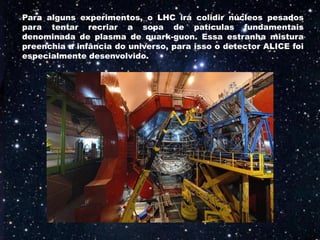 Para alguns experimentos, o LHC irá colidir núcleos pesados
para tentar recriar a sopa de patículas fundamentais
denominada de plasma de quark-guon. Essa estranha mistura
preenchia a infância do universo, para isso o detector ALICE foi
especialmente desenvolvido.
 