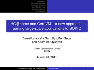 Introduction
                      Technical challenges
                       Employed solutions
                        CernVM + Co-Pilot
                       Test4theory project
                              Conclusions




LHC@home and CernVM – a new approach to
  porting large-scale applications to BOINC

                         ˜      ´
           Daniel Lombrana Gonzalez, Ben Segal
                  and Artem Harutyunyan

                           Citizen Cyberscience Centre
                                      CERN


                               March 20, 2011


             ˜
    D. Lombrana, B. Segal & A. Harutyunyan   LHC@Home
 
