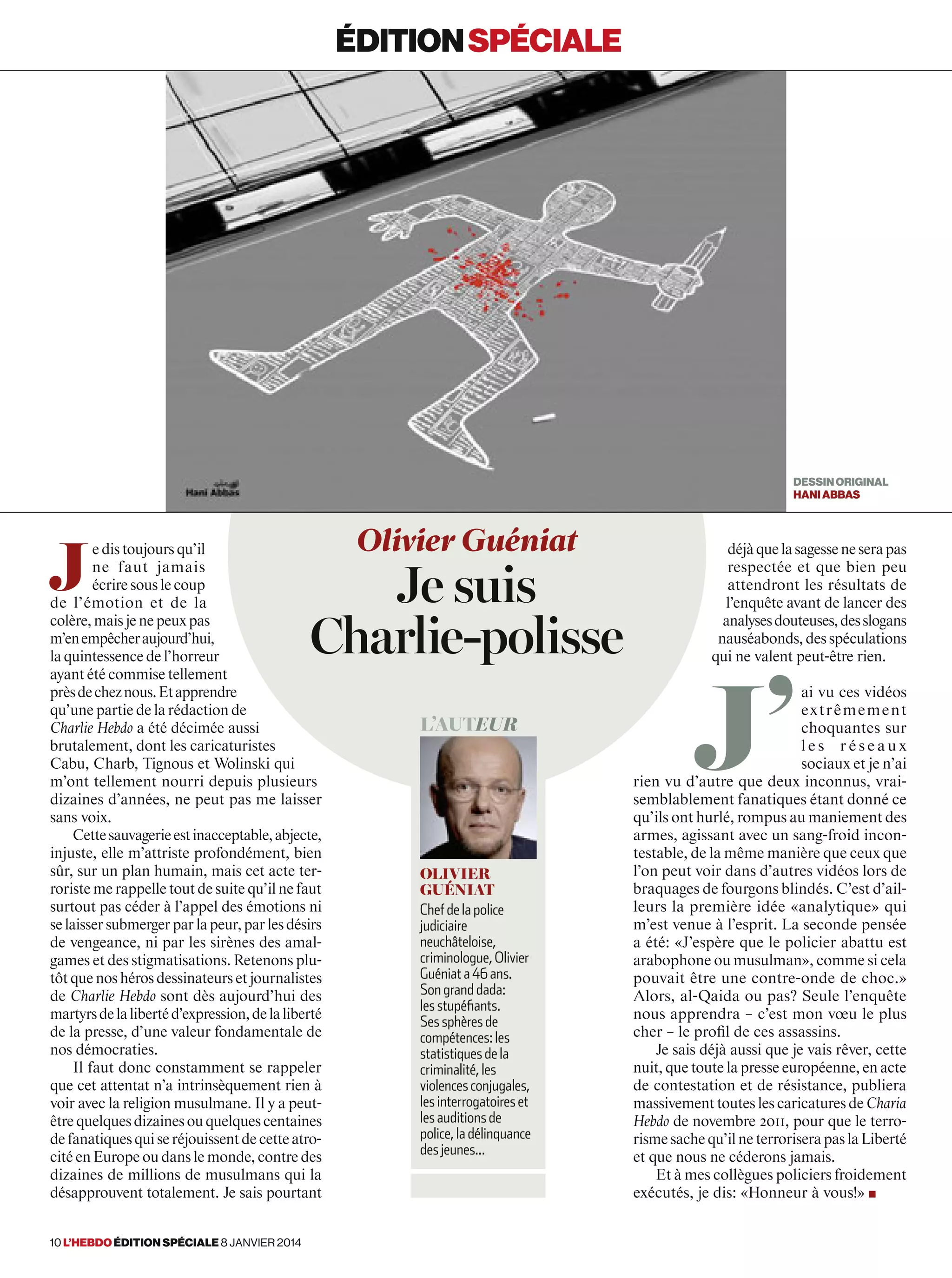 J
e dis toujours qu’il
ne faut jamais
écrire sous le coup
de l’émotion et de la
colère,maisjenepeuxpas
m’enempêcheraujourd’hui,
la quintessence de l’horreur
ayant été commise tellement
prèsdecheznous.Etapprendre
qu’une partie de la rédaction de
Charlie Hebdo a été décimée aussi
brutalement, dont les caricaturistes
Cabu, Charb, Tignous et Wolinski qui
m’ont tellement nourri depuis plusieurs
dizaines d’années, ne peut pas me laisser
sans voix.
Cettesauvagerieestinacceptable,abjecte,
injuste, elle m’attriste profondément, bien
sûr, sur un plan humain, mais cet acte ter-
roriste me rappelle tout de suite qu’il ne faut
surtout pas céder à l’appel des émotions ni
selaissersubmergerparlapeur,parlesdésirs
de vengeance, ni par les sirènes des amal-
games et des stigmatisations. Retenons plu-
tôt que nos héros dessinateurs et journalistes
de Charlie Hebdo sont dès aujourd’hui des
martyrsdelalibertéd’expression,delaliberté
de la presse, d’une valeur fondamentale de
nos démocraties.
Il faut donc constamment se rappeler
que cet attentat n’a intrinsèquement rien à
voir avec la religion musulmane. Il y a peut-
êtrequelquesdizainesouquelquescentaines
defanatiquesquiseréjouissentdecetteatro-
cité en Europe ou dans le monde, contre des
dizaines de millions de musulmans qui la
désapprouvent totalement. Je sais pourtant
déjàquelasagesseneserapas
respectée et que bien peu
attendront les résultats de
l’enquête avant de lancer des
analysesdouteuses,desslogans
nauséabonds,desspéculations
qui ne valent peut-être rien.
J’
ai vu ces vidéos
extrêmement
choquantes sur
l e s r é s e a u x
sociaux et je n’ai
rien vu d’autre que deux inconnus, vrai-
semblablement fanatiques étant donné ce
qu’ils ont hurlé, rompus au maniement des
armes, agissant avec un sang-froid incon-
testable, de la même manière que ceux que
l’on peut voir dans d’autres vidéos lors de
braquages de fourgons blindés. C’est d’ail-
leurs la première idée «analytique» qui
m’est venue à l’esprit. La seconde pensée
a été: «J’espère que le policier abattu est
arabophone ou musulman», comme si cela
pouvait être une contre-onde de choc.»
Alors, al-Qaida ou pas? Seule l’enquête
nous apprendra – c’est mon vœu le plus
cher – le profil de ces assassins.
Je sais déjà aussi que je vais rêver, cette
nuit, que toute la presse européenne, en acte
de contestation et de résistance, publiera
massivement toutes les caricatures de Charia
Hebdo de novembre 2011, pour que le terro-
risme sache qu’il ne terrorisera pas la Liberté
et que nous ne céderons jamais.
Et à mes collègues policiers froidement
exécutés, je dis: «Honneur à vous!» ■
Olivier Guéniat
Je suis
Charlie-polisse
L’auteur
Olivier
Guéniat
Chef de la police
judiciaire
neuchâteloise,
criminologue, Olivier
Guéniat a 46 ans.
Son grand dada:
les stupéfiants.
Ses sphères de
compétences: les
statistiques de la
criminalité, les
violences conjugales,
les interrogatoires et
les auditions de
police, la délinquance
des jeunes...
éditionspéciale
DESSINORIGINAL
haniabbas
10 l’hebdo édition spéciale 8 janvier 2014
 