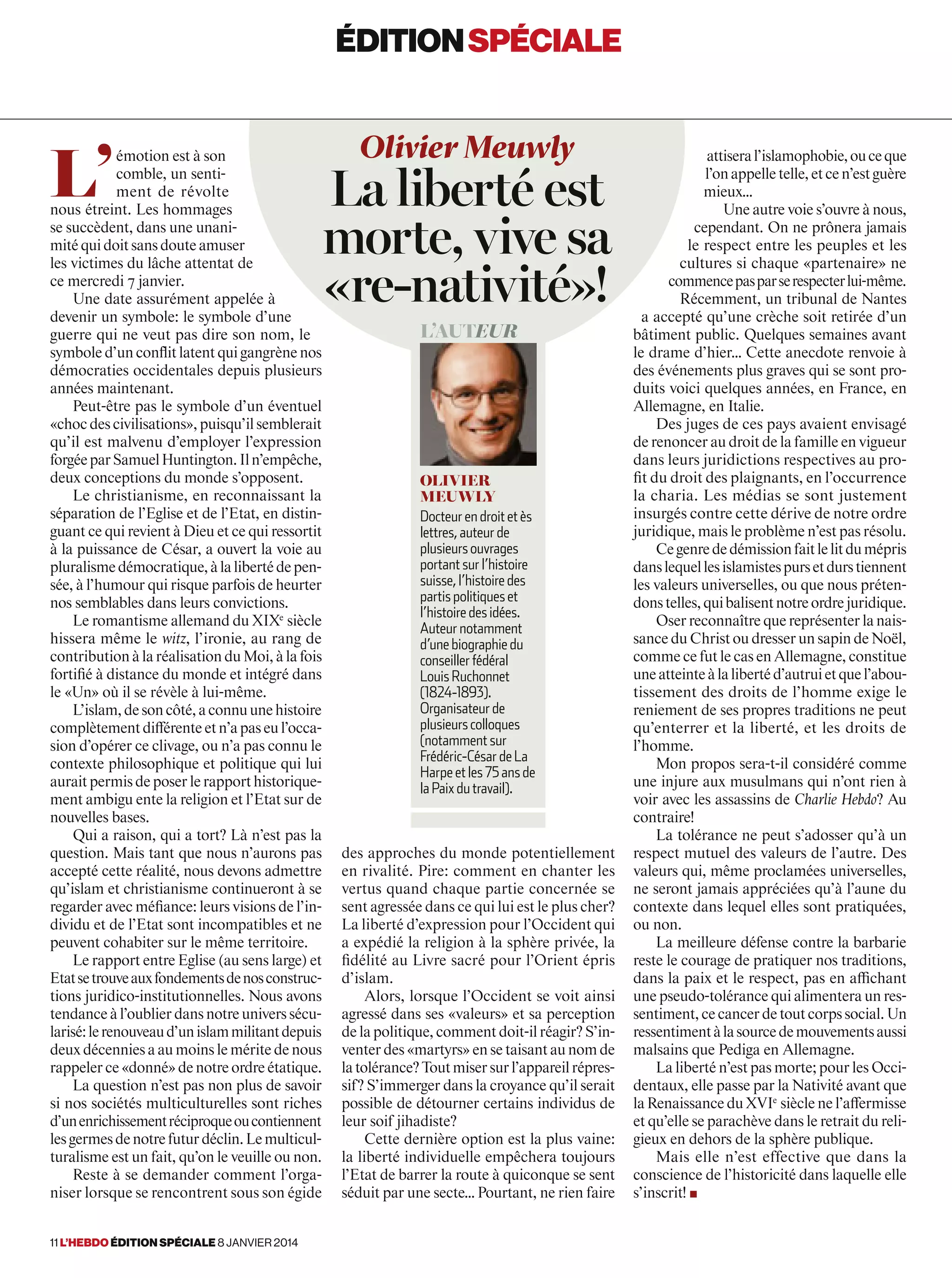 L’
émotion est à son
comble, un senti-
ment de révolte
nous étreint. Les hommages
se succèdent, dans une unani-
mitéquidoitsansdouteamuser
les victimes du lâche attentat de
ce mercredi 7 janvier.
Une date assurément appelée à
devenir un symbole: le symbole d’une
guerre qui ne veut pas dire son nom, le
symbole d’un conﬂit latent qui gangrène nos
démocraties occidentales depuis plusieurs
années maintenant.
Peut-être pas le symbole d’un éventuel
«chocdescivilisations»,puisqu’ilsemblerait
qu’il est malvenu d’employer l’expression
forgéeparSamuelHuntington.Iln’empêche,
deux conceptions du monde s’opposent.
Le christianisme, en reconnaissant la
séparation de l’Eglise et de l’Etat, en distin-
guant ce qui revient à Dieu et ce qui ressortit
à la puissance de César, a ouvert la voie au
pluralismedémocratique,àlalibertédepen-
sée, à l’humour qui risque parfois de heurter
nos semblables dans leurs convictions.
Le romantisme allemand du XIXe
 siècle
hissera même le witz, l’ironie, au rang de
contribution à la réalisation du Moi, à la fois
fortifié à distance du monde et intégré dans
le «Un» où il se révèle à lui-même.
L’islam,desoncôté,aconnuunehistoire
complètementdifférenteetn’apaseul’occa-
sion d’opérer ce clivage, ou n’a pas connu le
contexte philosophique et politique qui lui
auraitpermisdeposerlerapporthistorique-
ment ambigu ente la religion et l’Etat sur de
nouvelles bases.
Qui a raison, qui a tort? Là n’est pas la
question. Mais tant que nous n’aurons pas
accepté cette réalité, nous devons admettre
qu’islam et christianisme continueront à se
regarder avec méfiance: leurs visions de l’in-
dividu et de l’Etat sont incompatibles et ne
peuvent cohabiter sur le même territoire.
Le rapport entre Eglise (au sens large) et
Etatsetrouveauxfondementsdenosconstruc-
tions juridico-institutionnelles. Nous avons
tendance à l’oublier dans notre univers sécu-
larisé:lerenouveaud’unislammilitantdepuis
deux décennies a au moins le mérite de nous
rappelerce«donné»denotreordreétatique.
La question n’est pas non plus de savoir
si nos sociétés multiculturelles sont riches
d’unenrichissementréciproqueoucontiennent
lesgermesdenotrefuturdéclin.Lemulticul-
turalisme est un fait, qu’on le veuille ou non.
Reste à se demander comment l’orga-
niser lorsque se rencontrent sous son égide
attiseral’islamophobie,ouceque
l’onappelletelle,etcen’estguère
mieux…
Une autre voie s’ouvre à nous,
cependant. On ne prônera jamais
le respect entre les peuples et les
cultures si chaque «partenaire» ne
commencepasparserespecterlui-même.
Récemment, un tribunal de Nantes
a accepté qu’une crèche soit retirée d’un
bâtiment public. Quelques semaines avant
le drame d’hier… Cette anecdote renvoie à
des événements plus graves qui se sont pro-
duits voici quelques années, en France, en
Allemagne, en Italie.
Des juges de ces pays avaient envisagé
de renoncer au droit de la famille en vigueur
dans leurs juridictions respectives au pro-
fit du droit des plaignants, en l’occurrence
la charia. Les médias se sont justement
insurgés contre cette dérive de notre ordre
juridique, mais le problème n’est pas résolu.
Cegenrededémissionfaitlelitdumépris
danslequellesislamistespursetdurstiennent
les valeurs universelles, ou que nous préten-
donstelles,quibalisentnotreordrejuridique.
Oser reconnaître que représenter la nais-
sance du Christ ou dresser un sapin de Noël,
comme ce fut le cas en Allemagne, constitue
uneatteinteàlalibertéd’autruietquel’abou-
tissement des droits de l’homme exige le
reniement de ses propres traditions ne peut
qu’enterrer et la liberté, et les droits de
l’homme.
Mon propos sera-t-il considéré comme
une injure aux musulmans qui n’ont rien à
voir avec les assassins de Charlie Hebdo? Au
contraire!
La tolérance ne peut s’adosser qu’à un
respect mutuel des valeurs de l’autre. Des
valeurs qui, même proclamées universelles,
ne seront jamais appréciées qu’à l’aune du
contexte dans lequel elles sont pratiquées,
ou non.
La meilleure défense contre la barbarie
reste le courage de pratiquer nos traditions,
dans la paix et le respect, pas en affichant
une pseudo-tolérance qui alimentera un res-
sentiment,cecancerdetoutcorpssocial.Un
ressentimentàlasourcedemouvementsaussi
malsains que Pediga en Allemagne.
La liberté n’est pas morte; pour les Occi-
dentaux, elle passe par la Nativité avant que
la Renaissance du XVIe
 siècle ne l’affermisse
et qu’elle se parachève dans le retrait du reli-
gieux en dehors de la sphère publique.
Mais elle n’est effective que dans la
conscience de l’historicité dans laquelle elle
s’inscrit! ■
Olivier Meuwly
La liberté est
morte, vive sa
«re-nativité»!
L’auteur
Olivier
Meuwly
Docteur en droit et ès
lettres, auteur de
plusieurs ouvrages
portant sur l’histoire
suisse, l’histoire des
partis politiques et
l’histoire des idées.
Auteur notamment
d’une biographie du
conseiller fédéral
Louis Ruchonnet
(1824-1893).
Organisateur de
plusieurs colloques
(notamment sur
Frédéric-César de La
Harpe et les 75 ans de
la Paix du travail).
des approches du monde potentiellement
en rivalité. Pire: comment en chanter les
vertus quand chaque partie concernée se
sent agressée dans ce qui lui est le plus cher?
La liberté d’expression pour l’Occident qui
a expédié la religion à la sphère privée, la
fidélité au Livre sacré pour l’Orient épris
d’islam.
Alors, lorsque l’Occident se voit ainsi
agressé dans ses «valeurs» et sa perception
de la politique, comment doit-il réagir? S’in-
venter des «martyrs» en se taisant au nom de
latolérance?Toutmisersurl’appareilrépres-
sif? S’immerger dans la croyance qu’il serait
possible de détourner certains individus de
leur soif jihadiste?
Cette dernière option est la plus vaine:
la liberté individuelle empêchera toujours
l’Etat de barrer la route à quiconque se sent
séduit par une secte… Pourtant, ne rien faire
éditionspéciale
11 l’hebdo édition spéciale 8 janvier 2014
 