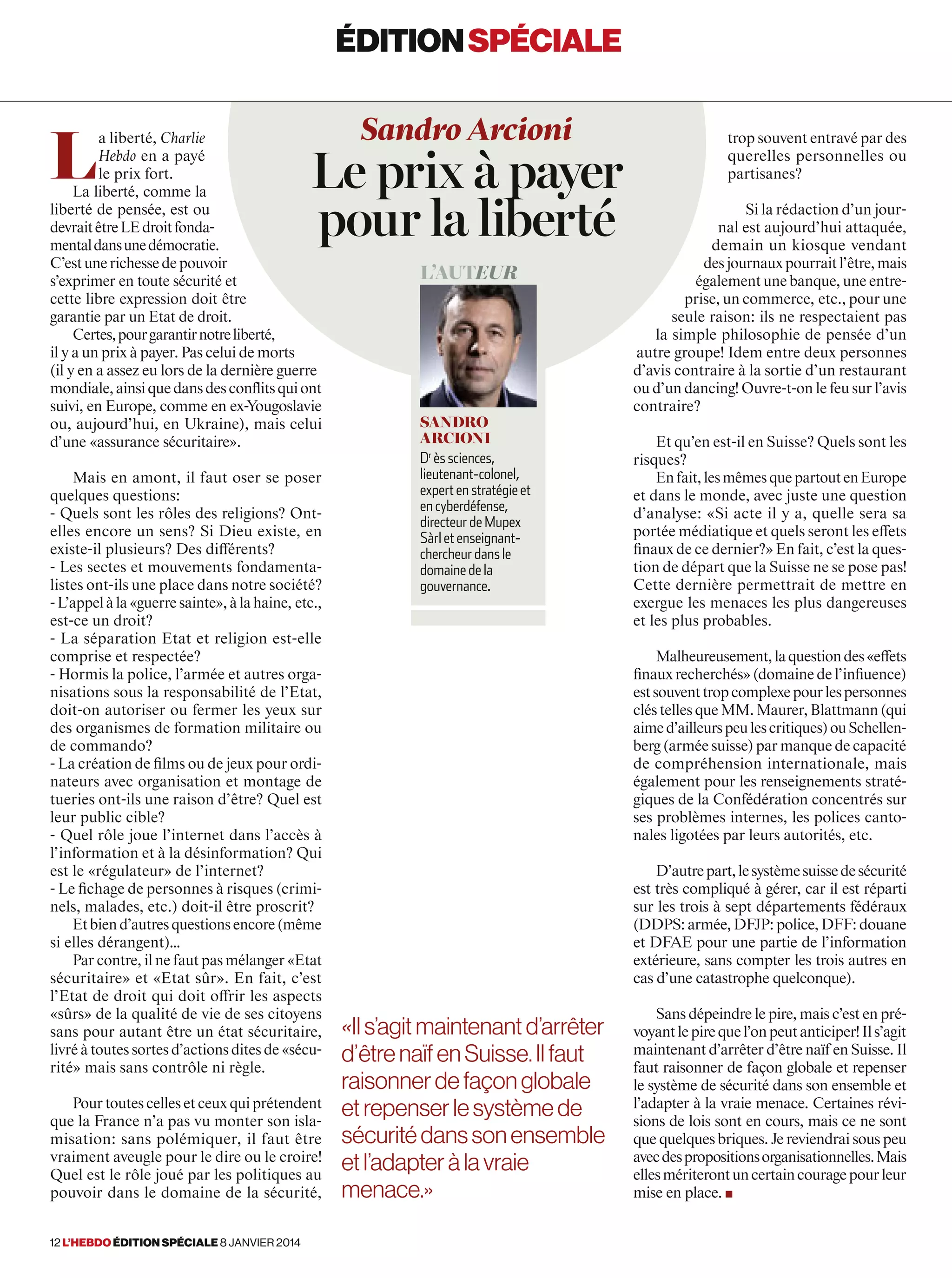 L
a liberté, Charlie
Hebdo en a payé
le prix fort.
La liberté, comme la
liberté de pensée, est ou
devraitêtreLEdroitfonda-
mentaldansunedémocratie.
C’estunerichessedepouvoir
s’exprimer en toute sécurité et
cette libre expression doit être
garantie par un Etat de droit.
Certes,pourgarantirnotreliberté,
il y a un prix à payer. Pas celui de morts
(il y en a assez eu lors de la dernière guerre
mondiale,ainsiquedansdesconﬂitsquiont
suivi, en Europe, comme en ex-Yougoslavie
ou, aujourd’hui, en Ukraine), mais celui
d’une «assurance sécuritaire».
Mais en amont, il faut oser se poser
quelques questions:
- Quels sont les rôles des religions? Ont-
elles encore un sens? Si Dieu existe, en
existe-il plusieurs? Des différents?
- Les sectes et mouvements fondamenta-
listes ont-ils une place dans notre société?
-L’appelàla«guerresainte»,àlahaine, etc.,
est-ce un droit?
- La séparation Etat et religion est-elle
comprise et respectée?
- Hormis la police, l’armée et autres orga-
nisations sous la responsabilité de l’Etat,
doit-on autoriser ou fermer les yeux sur
des organismes de formation militaire ou
de commando?
- La création de films ou de jeux pour ordi-
nateurs avec organisation et montage de
tueries ont-ils une raison d’être? Quel est
leur public cible?
- Quel rôle joue l’internet dans l’accès à
l’information et à la désinformation? Qui
est le «régulateur» de l’internet?
- Le fichage de personnes à risques (crimi-
nels, malades, etc.) doit-il être proscrit?
Etbiend’autresquestionsencore(même
si elles dérangent)…
Par contre, il ne faut pas mélanger «Etat
sécuritaire» et «Etat sûr». En fait, c’est
l’Etat de droit qui doit offrir les aspects
«sûrs» de la qualité de vie de ses citoyens
sans pour autant être un état sécuritaire,
livré à toutes sortes d’actions dites de «sécu-
rité» mais sans contrôle ni règle.
Pour toutes celles et ceux qui prétendent
que la France n’a pas vu monter son isla-
misation: sans polémiquer, il faut être
vraiment aveugle pour le dire ou le croire!
Quel est le rôle joué par les politiques au
pouvoir dans le domaine de la sécurité,
trop souvent entravé par des
querelles personnelles ou
partisanes?
Si la rédaction d’un jour-
nal est aujourd’hui attaquée,
demain un kiosque vendant
desjournauxpourraitl’être,mais
également une banque, une entre-
prise, un commerce, etc., pour une
seule raison: ils ne respectaient pas
la simple philosophie de pensée d’un
autre groupe! Idem entre deux personnes
d’avis contraire à la sortie d’un restaurant
ou d’un dancing! Ouvre-t-on le feu sur l’avis
contraire?
Et qu’en est-il en Suisse? Quels sont les
risques?
Enfait,lesmêmesquepartoutenEurope
et dans le monde, avec juste une question
d’analyse: «Si acte il y a, quelle sera sa
portée médiatique et quels seront les effets
finaux de ce dernier?» En fait, c’est la ques-
tion de départ que la Suisse ne se pose pas!
Cette dernière permettrait de mettre en
exergue les menaces les plus dangereuses
et les plus probables.
Malheureusement,laquestiondes«effets
finaux recherchés» (domaine de l’influence)
estsouventtropcomplexepourlespersonnes
clés telles que MM. Maurer, Blattmann (qui
aimed’ailleurspeulescritiques)ouSchellen-
berg (armée suisse) par manque de capacité
de compréhension internationale, mais
également pour les renseignements straté-
giques de la Confédération concentrés sur
ses problèmes internes, les polices canto-
nales ligotées par leurs autorités, etc.
D’autrepart,lesystèmesuissedesécurité
est très compliqué à gérer, car il est réparti
sur les trois à sept départements fédéraux
(DDPS: armée, DFJP: police, DFF: douane
et DFAE pour une partie de l’information
extérieure, sans compter les trois autres en
cas d’une catastrophe quelconque).
Sans dépeindre le pire, mais c’est en pré-
voyantlepirequel’onpeutanticiper!Ils’agit
maintenant d’arrêter d’être naïf en Suisse. Il
faut raisonner de façon globale et repenser
le système de sécurité dans son ensemble et
l’adapter à la vraie menace. Certaines révi-
sions de lois sont en cours, mais ce ne sont
que quelques briques. Je reviendrai sous peu
avecdespropositionsorganisationnelles.Mais
ellesmériterontuncertaincouragepourleur
mise en place. ■
Sandro Arcioni
Le prix à payer
pour la liberté
L’auteur
Sandro
Arcioni
Dr
ès sciences,
lieutenant-colonel,
expert en stratégie et
en cyberdéfense,
directeur de Mupex
Sàrl et enseignant-
chercheur dans le
domaine de la
gouvernance.
«Ils’agitmaintenantd’arrêter
d’êtrenaïfenSuisse.Ilfaut
raisonnerdefaçonglobale
etrepenserlesystèmede
sécuritédansson ensemble
etl’adapteràlavraie
menace.»
éditionspéciale
12 l’hebdo édition spéciale 8 janvier 2014
 