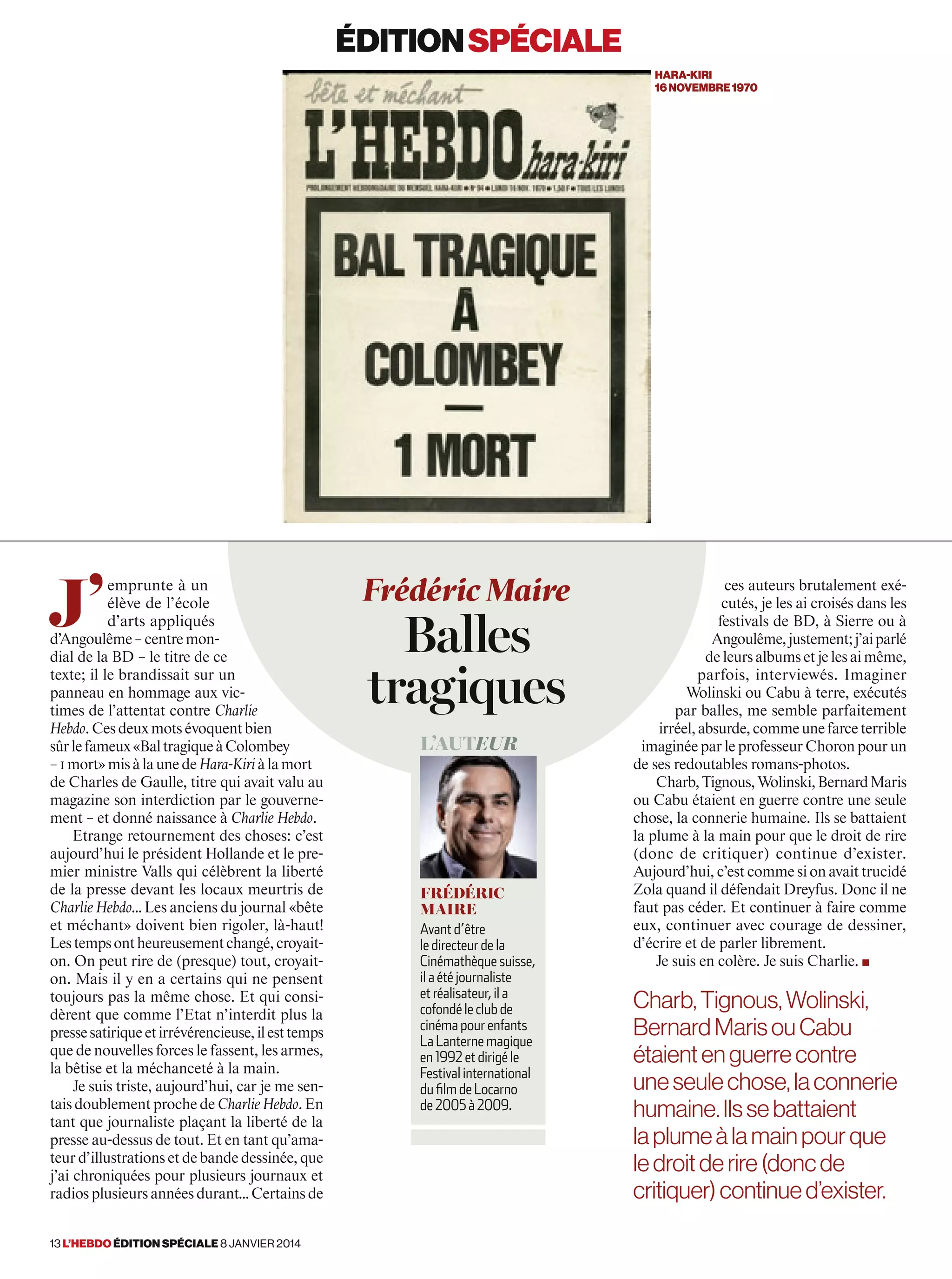 J’
emprunte à un
élève de l’école
d’arts appliqués
d’Angoulême–centremon-
dial de la BD – le titre de ce
texte; il le brandissait sur un
panneau en hommage aux vic-
times de l’attentat contre Charlie
Hebdo.Cesdeuxmotsévoquentbien
sûrlefameux«BaltragiqueàColombey
–1mort»misàlaunedeHara-Kiriàlamort
de Charles de Gaulle, titre qui avait valu au
magazine son interdiction par le gouverne-
ment – et donné naissance à Charlie Hebdo.
Etrange retournement des choses: c’est
aujourd’hui le président Hollande et le pre-
mier ministre Valls qui célèbrent la liberté
de la presse devant les locaux meurtris de
Charlie Hebdo… Les anciens du journal «bête
et méchant» doivent bien rigoler, là-haut!
Lestempsontheureusementchangé,croyait-
on. On peut rire de (presque) tout, croyait-
on. Mais il y en a certains qui ne pensent
toujours pas la même chose. Et qui consi-
dèrent que comme l’Etat n’interdit plus la
pressesatiriqueetirrévérencieuse,ilesttemps
que de nouvelles forces le fassent, les armes,
la bêtise et la méchanceté à la main.
Je suis triste, aujourd’hui, car je me sen-
tais doublement proche de Charlie Hebdo. En
tant que journaliste plaçant la liberté de la
presse au-dessus de tout. Et en tant qu’ama-
teur d’illustrations et de bande dessinée, que
j’ai chroniquées pour plusieurs journaux et
radios plusieurs années durant… Certains de
ces auteurs brutalement exé-
cutés, je les ai croisés dans les
festivals de BD, à Sierre ou à
Angoulême,justement;j’aiparlé
deleursalbumsetjelesaimême,
parfois, interviewés. Imaginer
Wolinski ou Cabu à terre, exécutés
par balles, me semble parfaitement
irréel,absurde,commeunefarceterrible
imaginée par le professeur Choron pour un
de ses redoutables romans-photos.
Charb,Tignous,Wolinski,BernardMaris
ou Cabu étaient en guerre contre une seule
chose, la connerie humaine. Ils se battaient
la plume à la main pour que le droit de rire
(donc de critiquer) continue d’exister.
Aujourd’hui, c’est comme si on avait trucidé
Zola quand il défendait Dreyfus. Donc il ne
faut pas céder. Et continuer à faire comme
eux, continuer avec courage de dessiner,
d’écrire et de parler librement.
Je suis en colère. Je suis Charlie. ■
Frédéric Maire
Balles
tragiques
L’auteur
Frédéric
Maire
Avant d’être
le directeur de la
Cinémathèque suisse,
il a été journaliste
et réalisateur, il a
cofondé le club de
cinéma pour enfants
La Lanterne magique
en 1992 et dirigé le
Festival international
du film de Locarno
de 2005 à 2009.
éditionspéciale
hara-kiri
16novembre1970
Charb, Tignous, Wolinski,
BernardMarisouCabu
étaientenguerrecontre
uneseulechose,laconnerie
humaine.Ilssebattaient
laplumeàlamainpourque
ledroitderire(doncde
critiquer)continued’exister.
13 l’hebdo édition spéciale 8 janvier 2014
 
