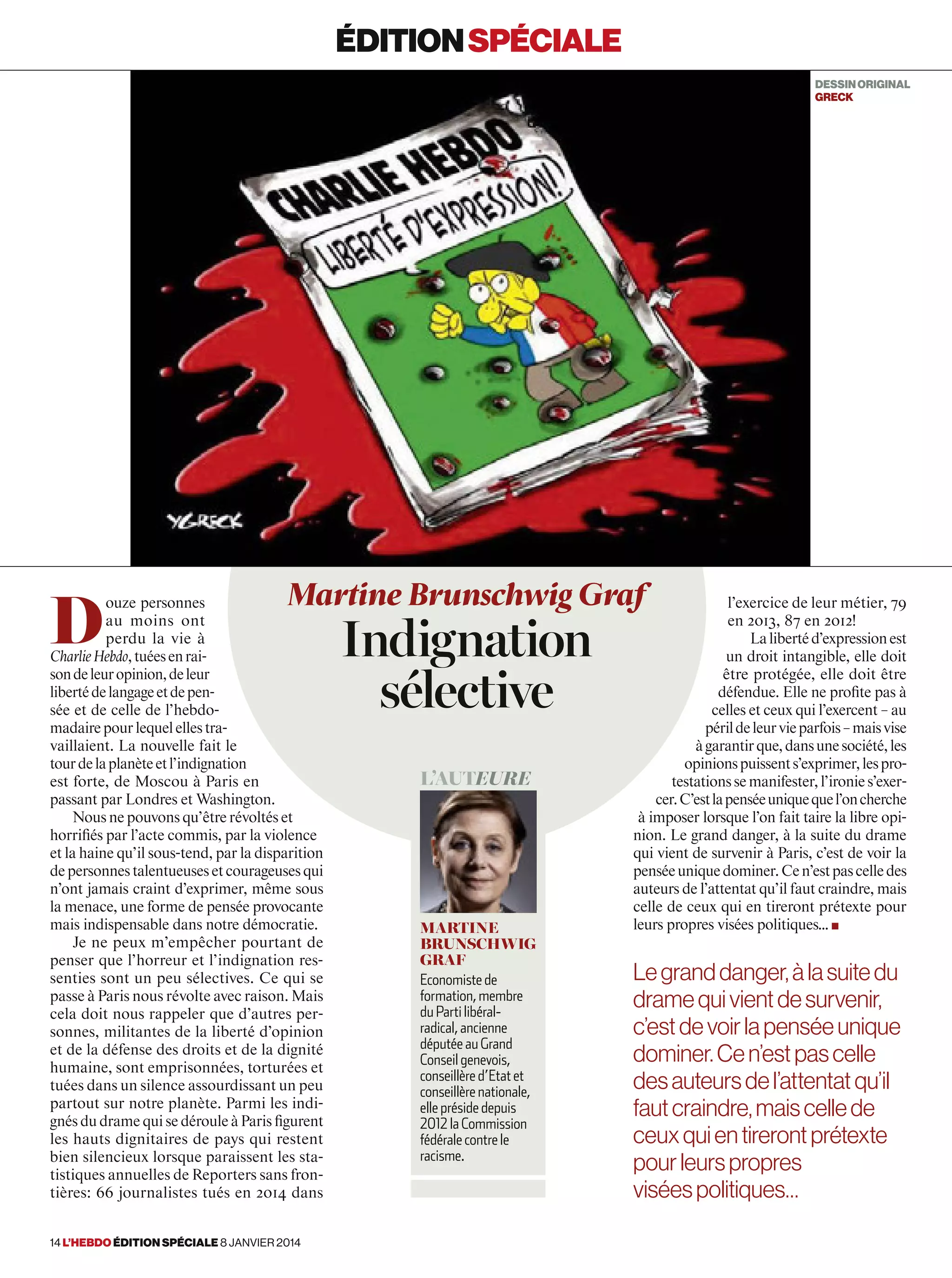 D
ouze personnes
au moins ont
perdu la vie à
CharlieHebdo,tuéesenrai-
sondeleuropinion,deleur
libertédelangageetdepen-
sée et de celle de l’hebdo-
madairepourlequelellestra-
vaillaient. La nouvelle fait le
tourdelaplanèteetl’indignation
est forte, de Moscou à Paris en
passant par Londres et Washington.
Nous ne pouvons qu’être révoltés et
horrifiés par l’acte commis, par la violence
et la haine qu’il sous-tend, par la disparition
depersonnestalentueusesetcourageusesqui
n’ont jamais craint d’exprimer, même sous
la menace, une forme de pensée provocante
mais indispensable dans notre démocratie.
Je ne peux m’empêcher pourtant de
penser que l’horreur et l’indignation res-
senties sont un peu sélectives. Ce qui se
passe à Paris nous révolte avec raison. Mais
cela doit nous rappeler que d’autres per-
sonnes, militantes de la liberté d’opinion
et de la défense des droits et de la dignité
humaine, sont emprisonnées, torturées et
tuées dans un silence assourdissant un peu
partout sur notre planète. Parmi les indi-
gnés du drame qui se déroule à Paris figurent
les hauts dignitaires de pays qui restent
bien silencieux lorsque paraissent les sta-
tistiques annuelles de Reporters sans fron-
tières: 66 journalistes tués en 2014 dans
l’exercice de leur métier, 79
en 2013, 87 en 2012!
Lalibertéd’expressionest
un droit intangible, elle doit
être protégée, elle doit être
défendue. Elle ne profite pas à
celles et ceux qui l’exercent – au
périldeleurvieparfois–maisvise
àgarantirque,dansunesociété,les
opinionspuissents’exprimer,lespro-
testationssemanifester,l’ironies’exer-
cer.C’estlapenséeuniquequel’oncherche
à imposer lorsque l’on fait taire la libre opi-
nion. Le grand danger, à la suite du drame
qui vient de survenir à Paris, c’est de voir la
penséeuniquedominer.Cen’estpascelledes
auteurs de l’attentat qu’il faut craindre, mais
celle de ceux qui en tireront prétexte pour
leurs propres visées politiques… ■
Martine Brunschwig Graf
Indignation
sélective
L’auteure
Martine
Brunschwig
Graf
Economiste de
formation, membre
du Parti libéral-
radical, ancienne
députée au Grand
Conseil genevois,
conseillère d’Etat et
conseillère nationale,
elle préside depuis
2012 la Commission
fédérale contre le
racisme.
éditionspéciale
DESSINORIGINAL
greck
Legranddanger,àlasuitedu
dramequivientdesurvenir,
c’estdevoirlapenséeunique
dominer.Cen’estpascelle
desauteursdel’attentatqu’il
fautcraindre,maiscellede
ceuxquientirerontprétexte
pourleurspropres
viséespolitiques…
14 l’hebdo édition spéciale 8 janvier 2014
 