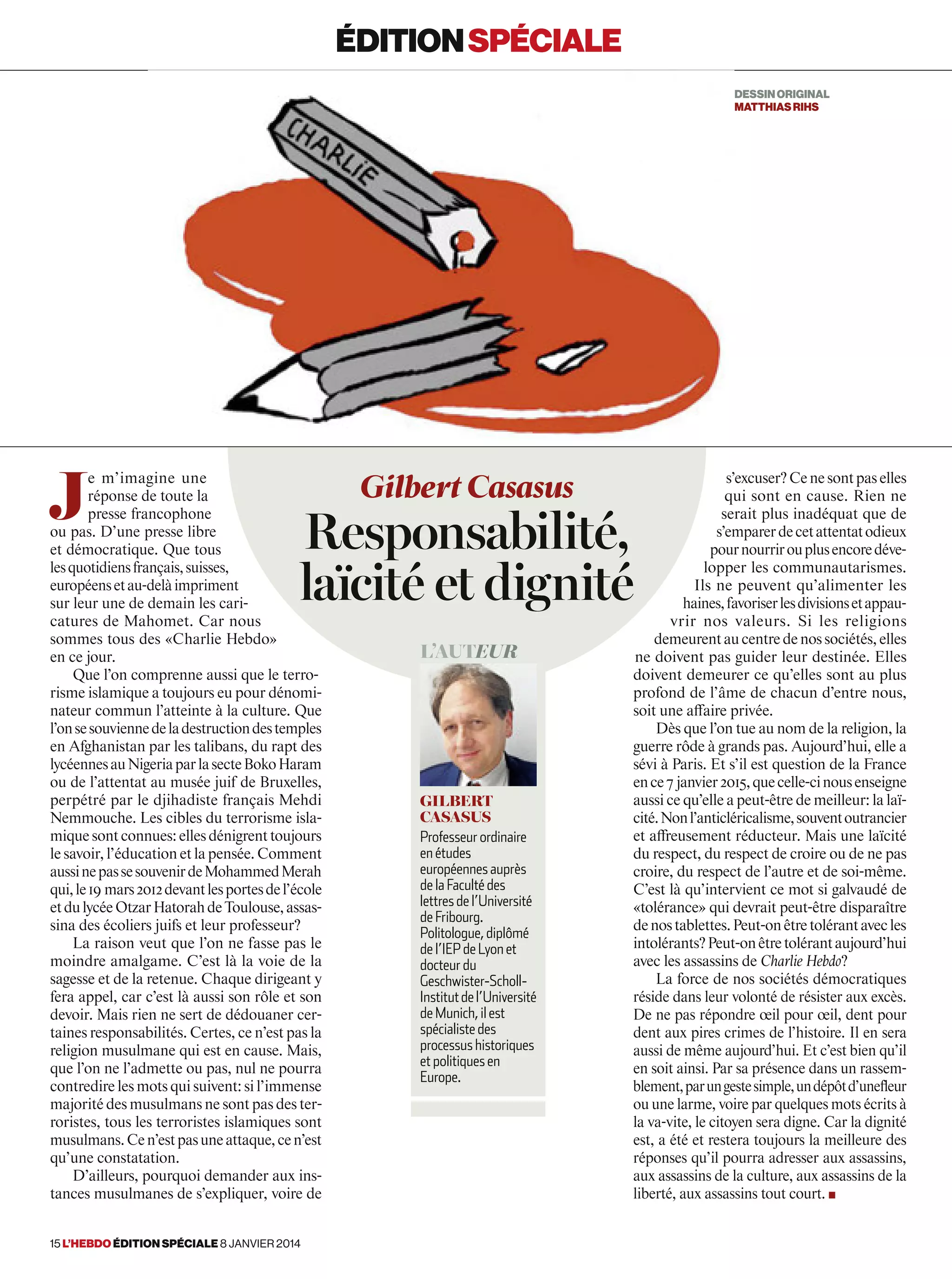 J
e m’imagine une
réponse de toute la
presse francophone
ou pas. D’une presse libre
et démocratique. Que tous
lesquotidiensfrançais,suisses,
européensetau-delàimpriment
sur leur une de demain les cari-
catures de Mahomet. Car nous
sommes tous des «Charlie Hebdo»
en ce jour.
Que l’on comprenne aussi que le terro-
risme islamique a toujours eu pour dénomi-
nateur commun l’atteinte à la culture. Que
l’onsesouviennedeladestructiondestemples
en Afghanistan par les talibans, du rapt des
lycéennesauNigeriaparlasecteBokoHaram
ou de l’attentat au musée juif de Bruxelles,
perpétré par le djihadiste français Mehdi
Nemmouche. Les cibles du terrorisme isla-
miquesontconnues:ellesdénigrenttoujours
le savoir, l’éducation et la pensée. Comment
aussinepassesouvenirdeMohammedMerah
qui,le19 mars2012devantlesportesdel’école
etdulycéeOtzarHatorahdeToulouse,assas-
sina des écoliers juifs et leur professeur?
La raison veut que l’on ne fasse pas le
moindre amalgame. C’est là la voie de la
sagesse et de la retenue. Chaque dirigeant y
fera appel, car c’est là aussi son rôle et son
devoir. Mais rien ne sert de dédouaner cer-
taines responsabilités. Certes, ce n’est pas la
religion musulmane qui est en cause. Mais,
que l’on ne l’admette ou pas, nul ne pourra
contredire les mots qui suivent: si l’immense
majorité des musulmans ne sont pas des ter-
roristes, tous les terroristes islamiques sont
musulmans.Cen’estpasuneattaque,cen’est
qu’une constatation.
D’ailleurs, pourquoi demander aux ins-
tances musulmanes de s’expliquer, voire de
s’excuser?Cenesontpaselles
qui sont en cause. Rien ne
serait plus inadéquat que de
s’emparerdecetattentatodieux
pournourrirouplusencoredéve-
lopper les communautarismes.
Ils ne peuvent qu’alimenter les
haines,favoriserlesdivisionsetappau-
vrir nos valeurs. Si les religions
demeurentaucentredenossociétés,elles
ne doivent pas guider leur destinée. Elles
doivent demeurer ce qu’elles sont au plus
profond de l’âme de chacun d’entre nous,
soit une affaire privée.
Dès que l’on tue au nom de la religion, la
guerre rôde à grands pas. Aujourd’hui, elle a
sévi à Paris. Et s’il est question de la France
ence7 janvier2015,quecelle-cinousenseigne
aussi ce qu’elle a peut-être de meilleur: la laï-
cité.Nonl’anticléricalisme,souventoutrancier
et affreusement réducteur. Mais une laïcité
du respect, du respect de croire ou de ne pas
croire, du respect de l’autre et de soi-même.
C’est là qu’intervient ce mot si galvaudé de
«tolérance» qui devrait peut-être disparaître
denostablettes.Peut-onêtretolérantavecles
intolérants?Peut-onêtretolérantaujourd’hui
avec les assassins de Charlie Hebdo?
La force de nos sociétés démocratiques
réside dans leur volonté de résister aux excès.
De ne pas répondre œil pour œil, dent pour
dent aux pires crimes de l’histoire. Il en sera
aussi de même aujourd’hui. Et c’est bien qu’il
en soit ainsi. Par sa présence dans un rassem-
blement,parungestesimple,undépôtd’uneﬂeur
ou une larme, voire par quelques mots écrits à
la va-vite, le citoyen sera digne. Car la dignité
est, a été et restera toujours la meilleure des
réponses qu’il pourra adresser aux assassins,
aux assassins de la culture, aux assassins de la
liberté, aux assassins tout court. ■
Gilbert Casasus
Responsabilité,
laïcité et dignité
L’auteur
Gilbert
Casasus
Professeur ordinaire
en études
européennes auprès
de la Faculté des
lettres de l’Université
de Fribourg.
Politologue, diplômé
de l’IEP de Lyon et
docteur du
Geschwister-Scholl-
Institutdel’Université
de Munich, il est
spécialiste des
processus historiques
et politiques en
Europe.
éditionspéciale
DESSINORIGINAL
matthiasrihs
15 l’hebdo édition spéciale 8 janvier 2014
 